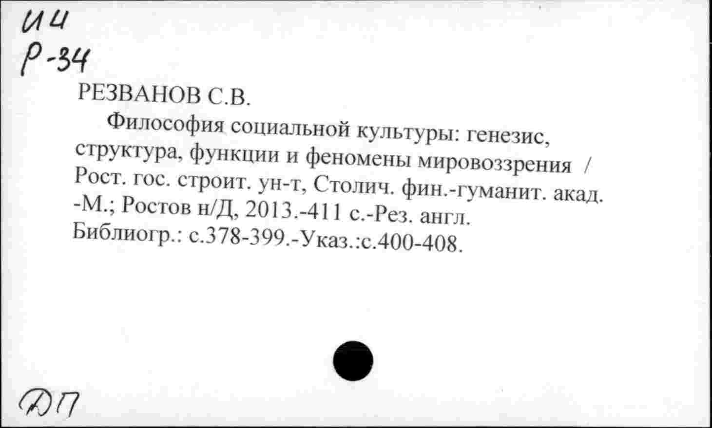 ﻿(А Ц
Р'Ы
РЕЗВАНОВ С.В.
Философия социальной культуры: генезис, структура, функции и феномены мировоззрения / Рост. гос. строит, ун-т, Столич. фин.-гуманит. акад -М.; Ростов н/Д, 2013.-411 с.-Рез. англ.
Библиогр.: с.378-399.-Указ.:с.400-408.
<7)П